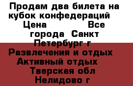 Продам два билета на кубок конфедераций  › Цена ­ 20 000 - Все города, Санкт-Петербург г. Развлечения и отдых » Активный отдых   . Тверская обл.,Нелидово г.